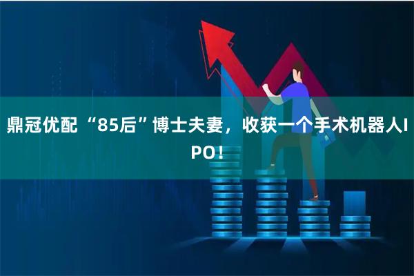 鼎冠优配 “85后”博士夫妻，收获一个手术机器人IPO！