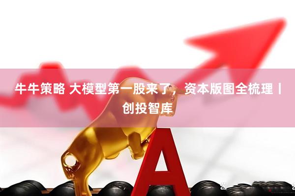 牛牛策略 大模型第一股来了，资本版图全梳理丨创投智库