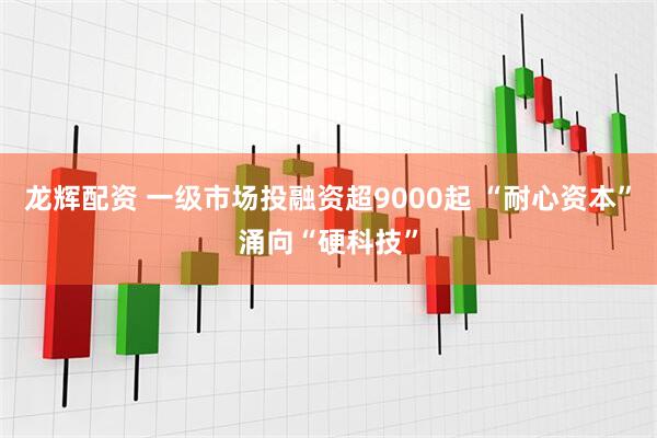 龙辉配资 一级市场投融资超9000起 “耐心资本”涌向“硬科技”