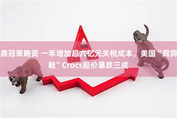 鼎冠策略资 一年增加超六亿元关税成本，美国“洞洞鞋”Crocs股价暴跌三成