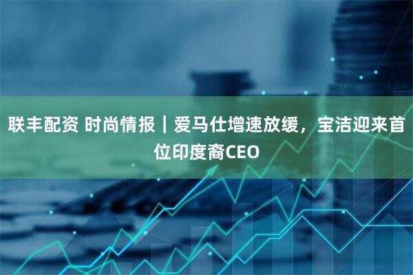 联丰配资 时尚情报｜爱马仕增速放缓，宝洁迎来首位印度裔CEO