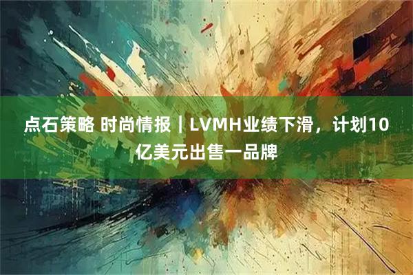 点石策略 时尚情报｜LVMH业绩下滑，计划10亿美元出售一品牌