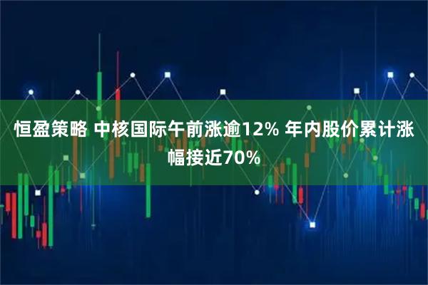 恒盈策略 中核国际午前涨逾12% 年内股价累计涨幅接近70%