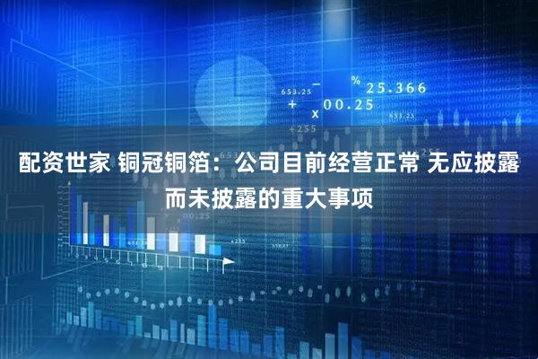 配资世家 铜冠铜箔：公司目前经营正常 无应披露而未披露的重大事项