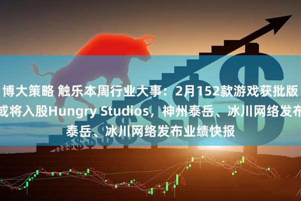 博大策略 触乐本周行业大事：2月152款游戏获批版号，腾讯或将入股Hungry Studios，神州泰岳、冰川网络发布业绩快报