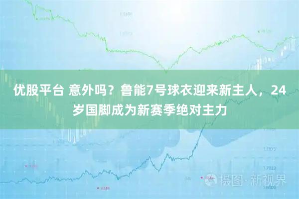 优股平台 意外吗？鲁能7号球衣迎来新主人，24岁国脚成为新赛季绝对主力