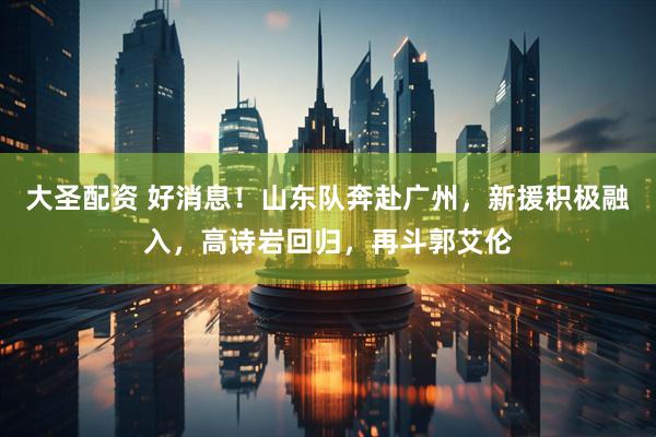 大圣配资 好消息！山东队奔赴广州，新援积极融入，高诗岩回归，再斗郭艾伦