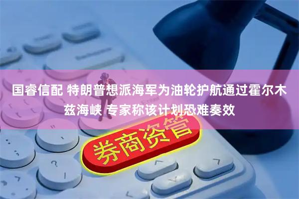 国睿信配 特朗普想派海军为油轮护航通过霍尔木兹海峡 专家称该计划恐难奏效