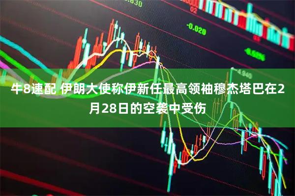 牛8速配 伊朗大使称伊新任最高领袖穆杰塔巴在2月28日的空袭中受伤