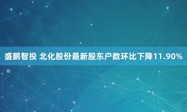 盛鹏智投 北化股份最新股东户数环比下降11.90%