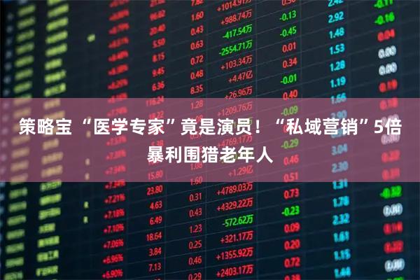 策略宝 “医学专家”竟是演员！“私域营销”5倍暴利围猎老年人