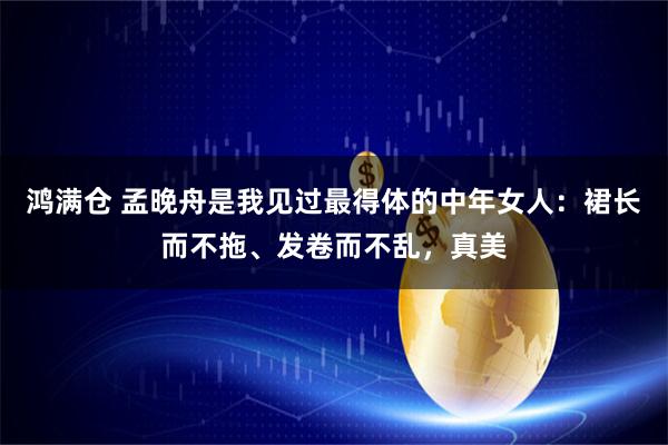 鸿满仓 孟晚舟是我见过最得体的中年女人：裙长而不拖、发卷而不乱，真美