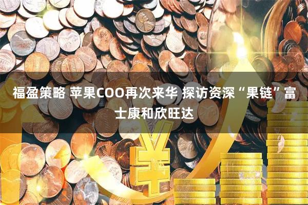 福盈策略 苹果COO再次来华 探访资深“果链”富士康和欣旺达