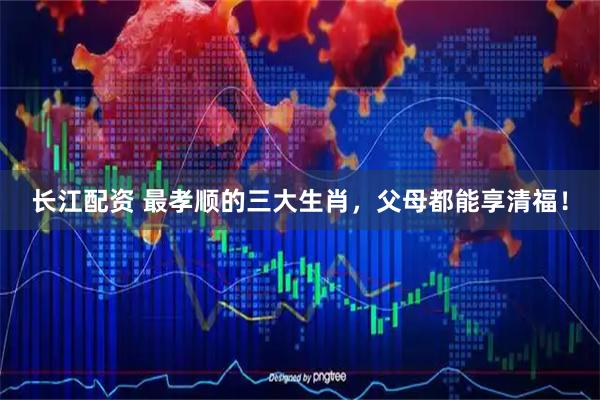 长江配资 最孝顺的三大生肖，父母都能享清福！