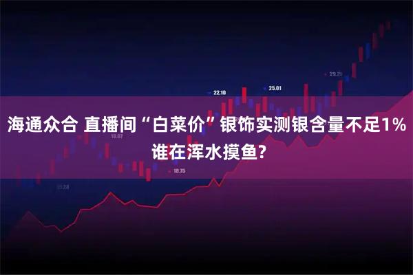 海通众合 直播间“白菜价”银饰实测银含量不足1% 谁在浑水摸鱼?