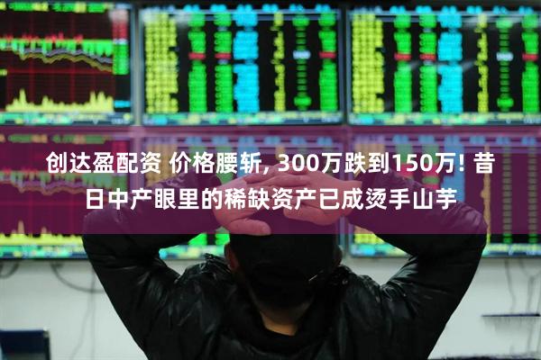 创达盈配资 价格腰斩, 300万跌到150万! 昔日中产眼里的稀缺资产已成烫手山芋