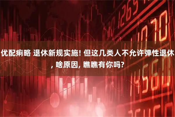 优配痢略 退休新规实施! 但这几类人不允许弹性退休, 啥原因, 瞧瞧有你吗?