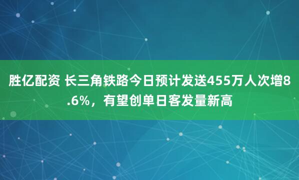 胜亿配资 长三角铁路今日预计发送455万人次增8.6%，有望创单日客发量新高