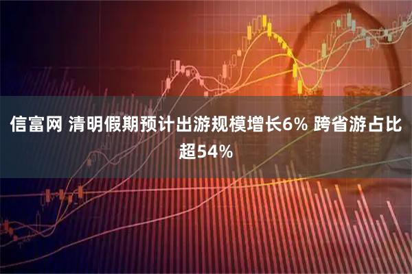 信富网 清明假期预计出游规模增长6% 跨省游占比超54%