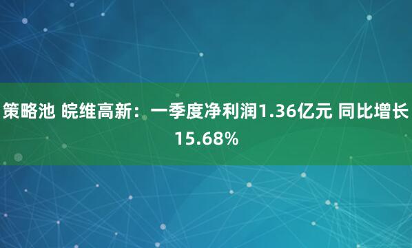 策略池 皖维高新：一季度净利润1.36亿元 同比增长15.68%