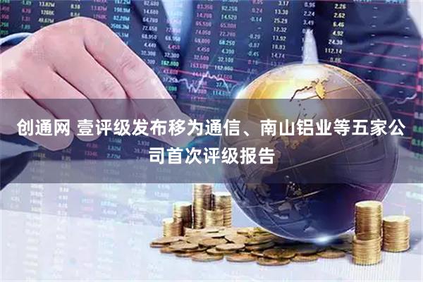 创通网 壹评级发布移为通信、南山铝业等五家公司首次评级报告