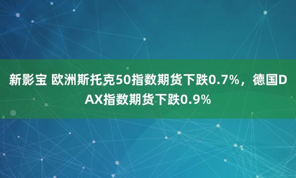 新影宝 欧洲斯托克50指数期货下跌0.7%，德国DAX指数期货下跌0.9%