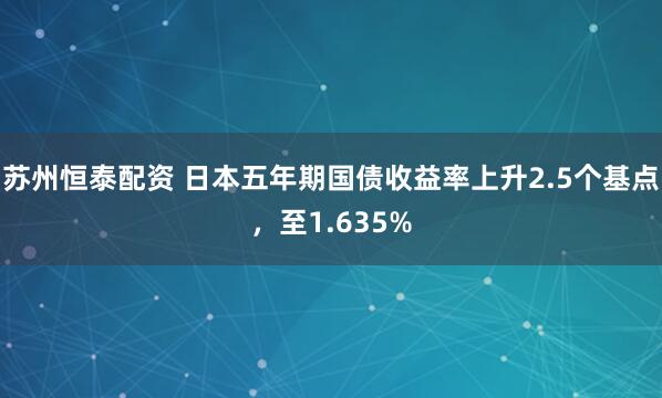 苏州恒泰配资 日本五年期国债收益率上升2.5个基点，至1.635%