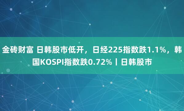 金砖财富 日韩股市低开，日经225指数跌1.1%，韩国KOSPI指数跌0.72%丨日韩股市