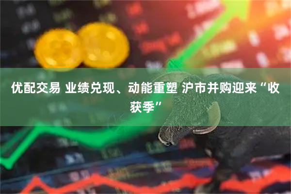 优配交易 业绩兑现、动能重塑 沪市并购迎来“收获季”