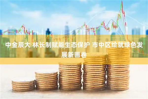 中金辰大 林长制赋能生态保护 市中区绘就绿色发展新画卷