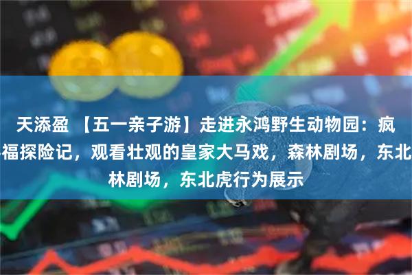 天添盈 【五一亲子游】走进永鸿野生动物园：疯狂动物城寻福探险记，观看壮观的皇家大马戏，森林剧场，东北虎行为展示