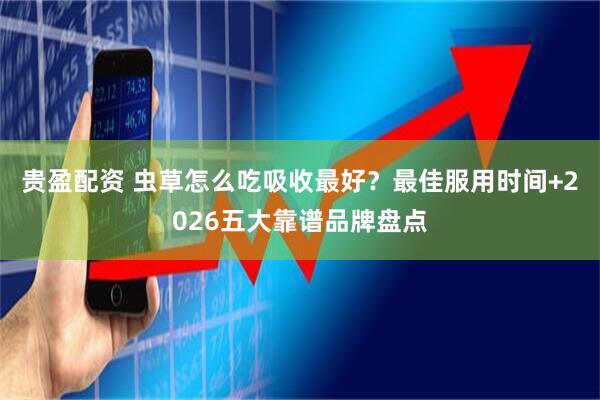 贵盈配资 虫草怎么吃吸收最好？最佳服用时间+2026五大靠谱品牌盘点