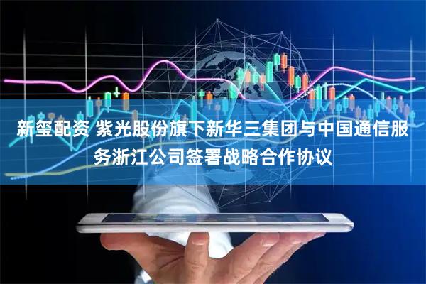 新玺配资 紫光股份旗下新华三集团与中国通信服务浙江公司签署战略合作协议