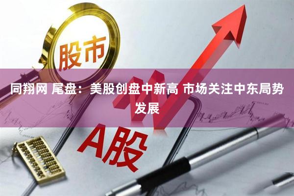 同翔网 尾盘：美股创盘中新高 市场关注中东局势发展