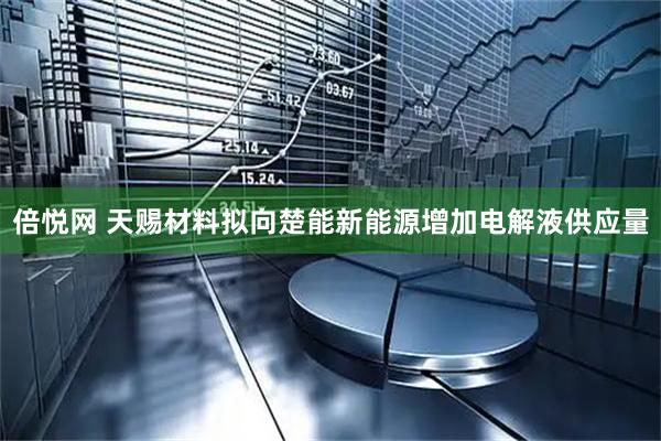倍悦网 天赐材料拟向楚能新能源增加电解液供应量