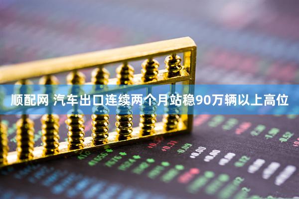 顺配网 汽车出口连续两个月站稳90万辆以上高位