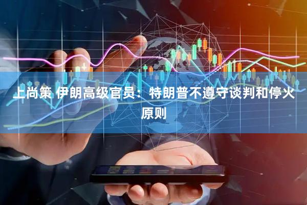 上尚策 伊朗高级官员：特朗普不遵守谈判和停火原则