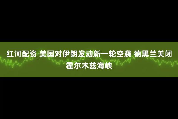 红河配资 美国对伊朗发动新一轮空袭 德黑兰关闭霍尔木兹海峡