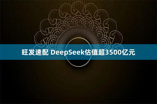 旺发速配 DeepSeek估值超3500亿元