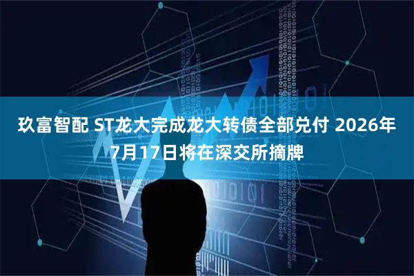 玖富智配 ST龙大完成龙大转债全部兑付 2026年7月17日将在深交所摘牌