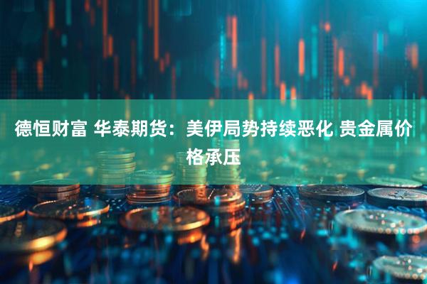德恒财富 华泰期货：美伊局势持续恶化 贵金属价格承压