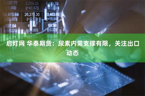 启灯网 华泰期货：尿素内需支撑有限，关注出口动态