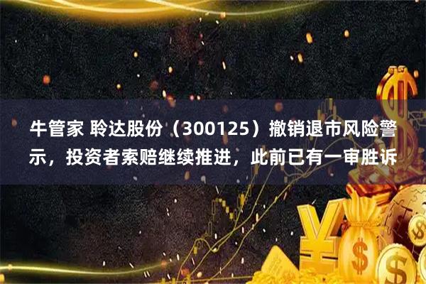 牛管家 聆达股份（300125）撤销退市风险警示，投资者索赔继续推进，此前已有一审胜诉