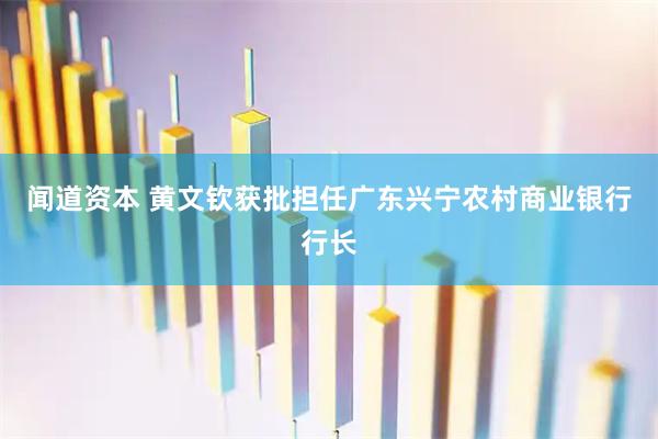 闻道资本 黄文钦获批担任广东兴宁农村商业银行行长