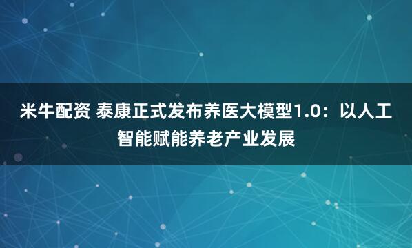 米牛配资 泰康正式发布养医大模型1.0：以人工智能赋能养老产业发展