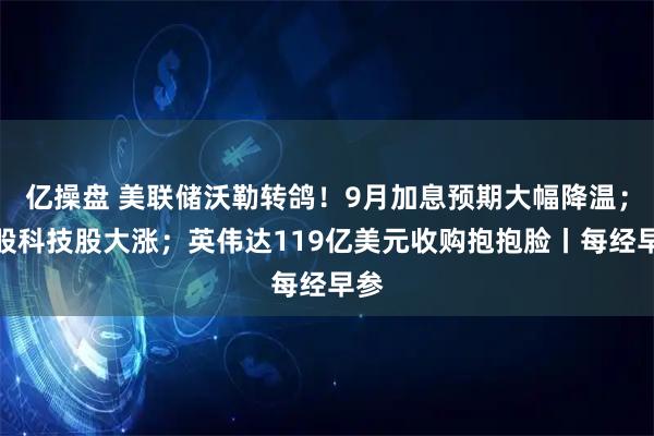 亿操盘 美联储沃勒转鸽！9月加息预期大幅降温；美股科技股大涨；英伟达119亿美元收购抱抱脸丨每经早参