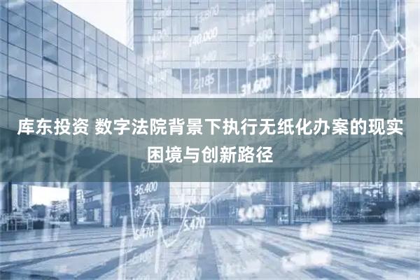 库东投资 数字法院背景下执行无纸化办案的现实困境与创新路径